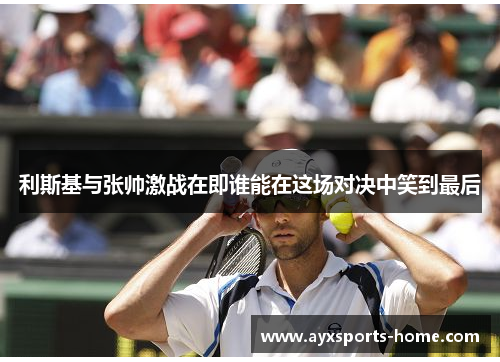 利斯基与张帅激战在即谁能在这场对决中笑到最后